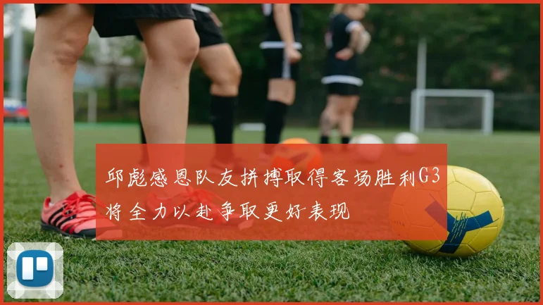 邱彪感恩队友拼搏取得客场胜利G3将全力以赴争取更好表现