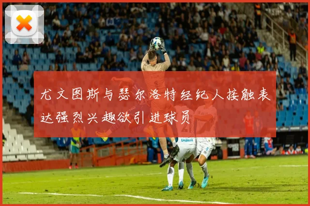 尤文图斯与瑟尔洛特经纪人接触表达强烈兴趣欲引进球员