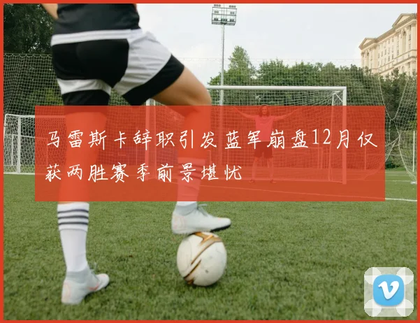 马雷斯卡辞职引发蓝军崩盘12月仅获两胜赛季前景堪忧