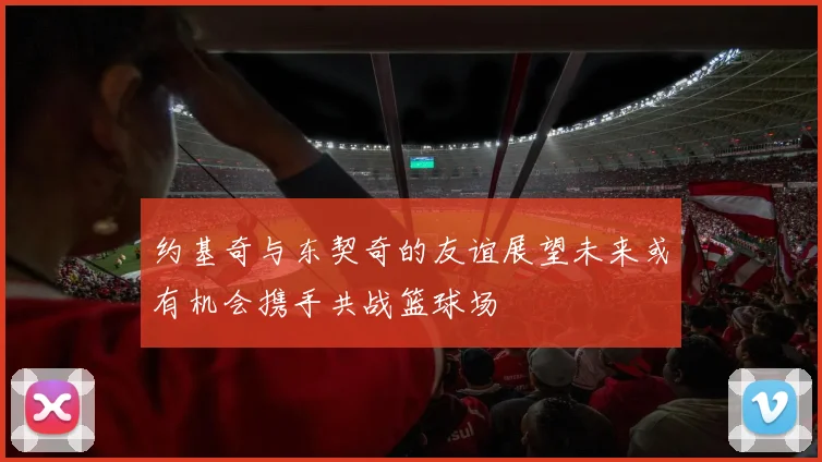 约基奇与东契奇的友谊展望未来或有机会携手共战篮球场