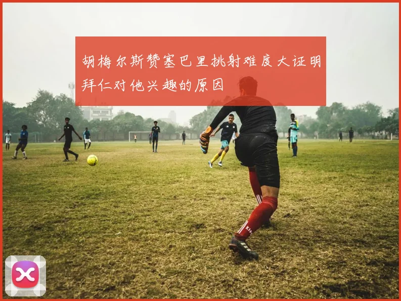胡梅尔斯赞塞巴里挑射难度大证明拜仁对他兴趣的原因