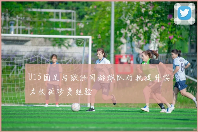 U15国足与欧洲同龄球队对抗提升实力收获珍贵经验