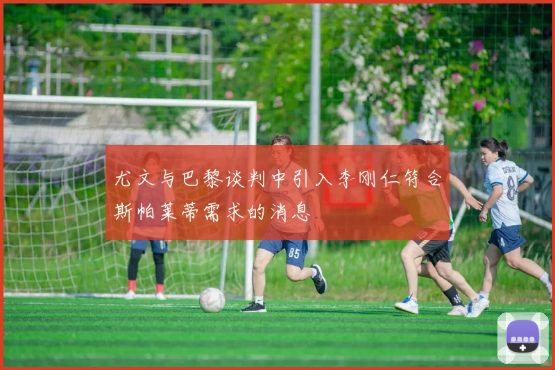 尤文与巴黎谈判中引入李刚仁符合斯帕莱蒂需求的消息