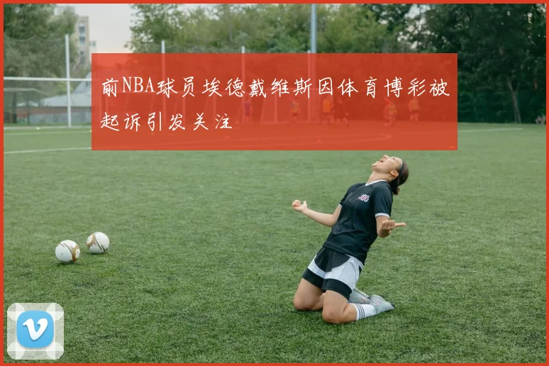 前NBA球员埃德戴维斯因体育博彩被起诉引发关注