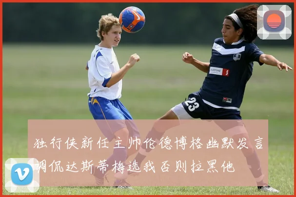 独行侠新任主帅伦德博格幽默发言调侃达斯蒂梅选我否则拉黑他
