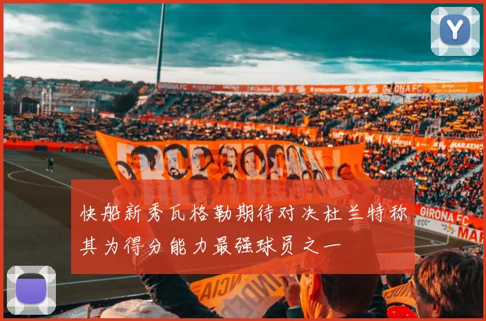 快船新秀瓦格勒期待对决杜兰特称其为得分能力最强球员之一