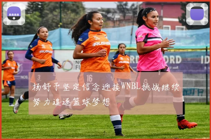 杨舒予坚定信念迎接WNBL挑战继续努力追逐篮球梦想