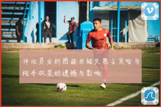 评论员分析图赫尔错失恩古莫哈与枪手双星的遗憾与影响