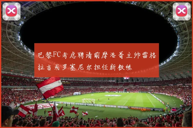 巴黎FC考虑聘请前摩洛哥主帅雷格拉吉或罗塞尼尔担任新教练