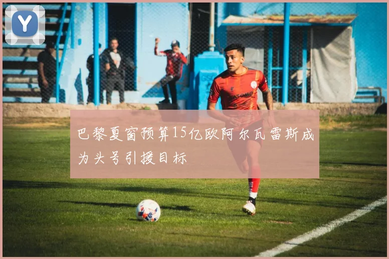 巴黎夏窗预算15亿欧阿尔瓦雷斯成为头号引援目标